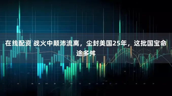 在线配资 战火中颠沛流离，尘封美国25年，这批国宝命途多舛