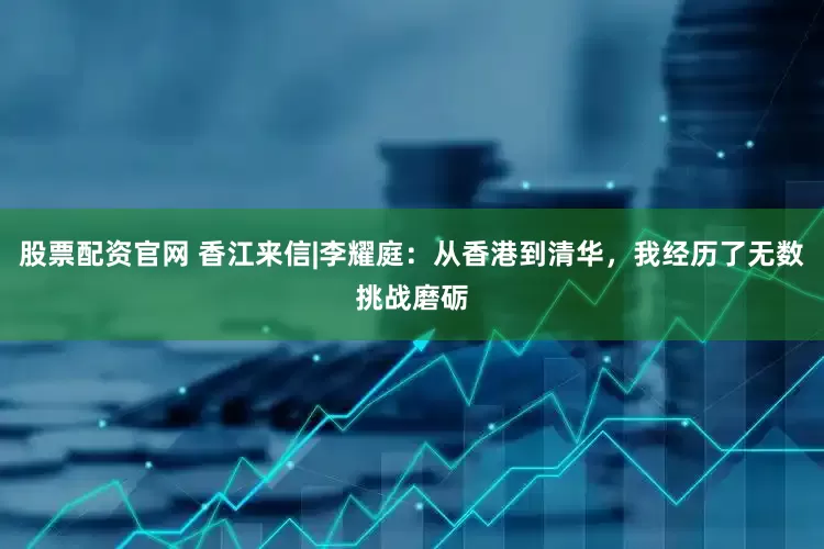 股票配资官网 香江来信|李耀庭：从香港到清华，我经历了无数挑战磨砺