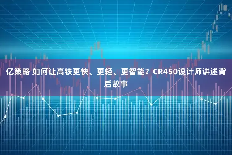 亿策略 如何让高铁更快、更轻、更智能？CR450设计师讲述背后故事