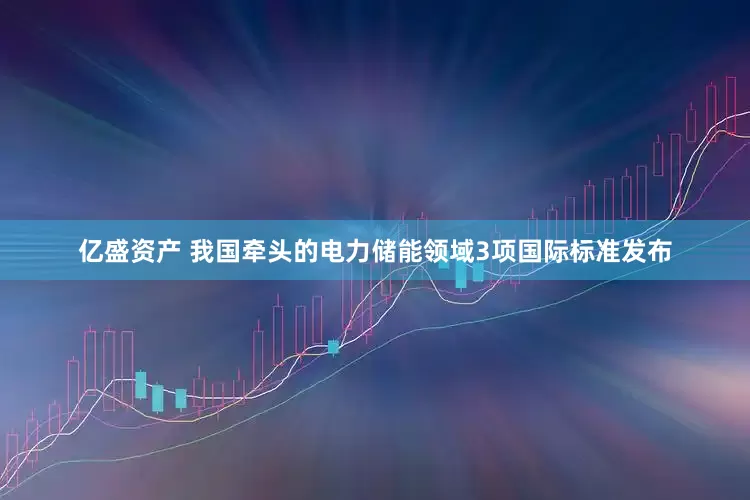 亿盛资产 我国牵头的电力储能领域3项国际标准发布