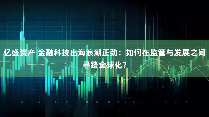 亿盛资产 金融科技出海浪潮正劲：如何在监管与发展之间寻路全球化？