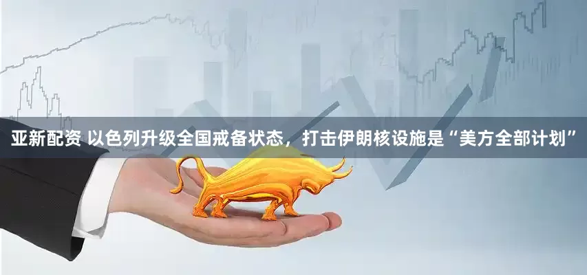 亚新配资 以色列升级全国戒备状态，打击伊朗核设施是“美方全部计划”