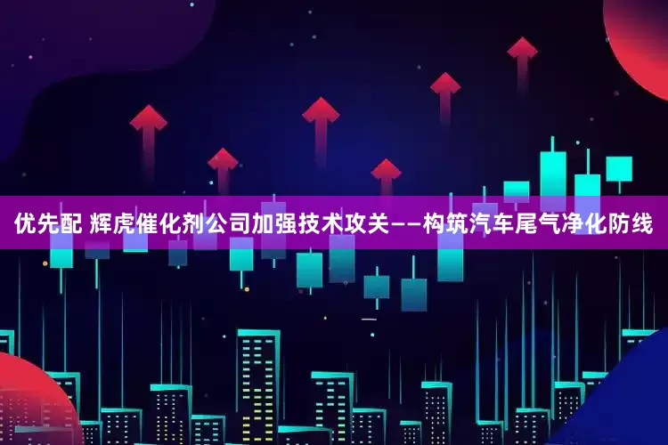 优先配 辉虎催化剂公司加强技术攻关——构筑汽车尾气净化防线