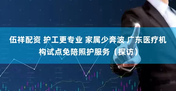 伍祥配资 护工更专业 家属少奔波 广东医疗机构试点免陪照护服务（探访）