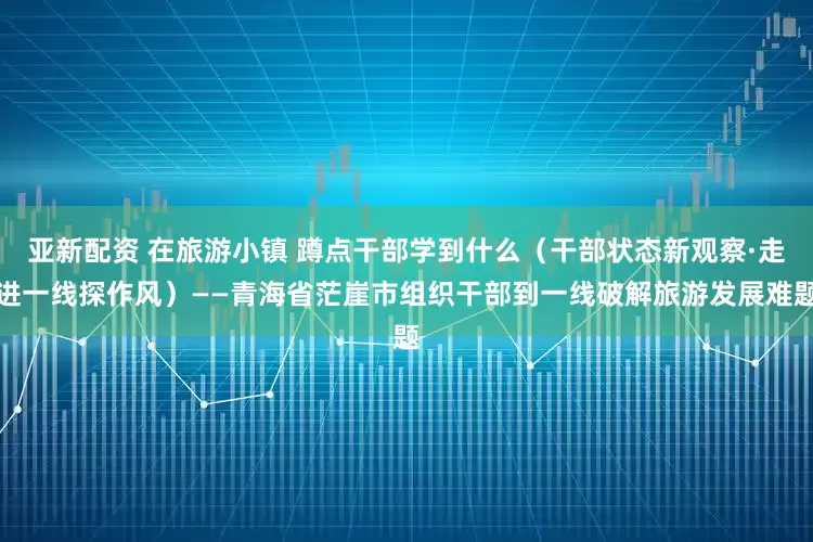亚新配资 在旅游小镇 蹲点干部学到什么（干部状态新观察·走进一线探作风）——青海省茫崖市组织干部到一线破解旅游发展难题