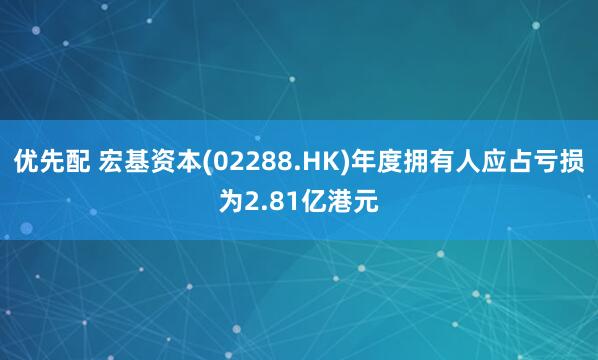优先配 宏基资本(02288.HK)年度拥有人应占亏损为2.81亿港元