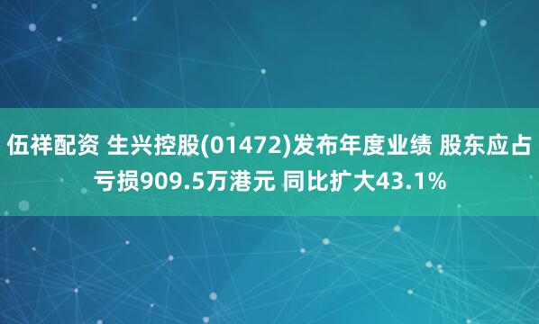 伍祥配资 生兴控股(01472)发布年度业绩 股东应占亏损909.5万港元 同比扩大43.1%