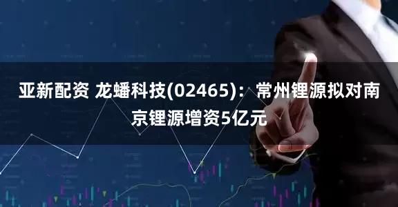 亚新配资 龙蟠科技(02465)：常州锂源拟对南京锂源增资5亿元