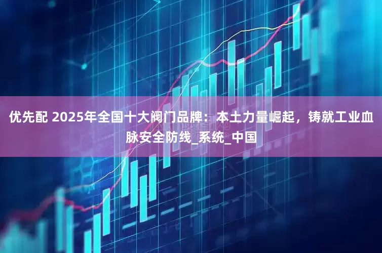 优先配 2025年全国十大阀门品牌：本土力量崛起，铸就工业血脉安全防线_系统_中国