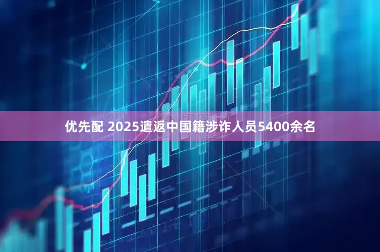 优先配 2025遣返中国籍涉诈人员5400余名