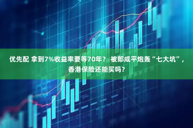 优先配 拿到7%收益率要等70年？ 被郎咸平炮轰“七大坑”，香港保险还能买吗？
