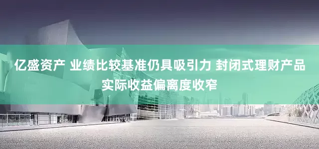 亿盛资产 业绩比较基准仍具吸引力 封闭式理财产品实际收益偏离度收窄