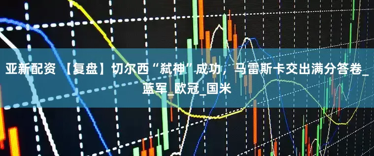亚新配资 【复盘】切尔西“弑神”成功，马雷斯卡交出满分答卷_蓝军_欧冠_国米
