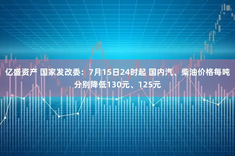 亿盛资产 国家发改委：7月15日24时起 国内汽、柴油价格每吨分别降低130元、125元