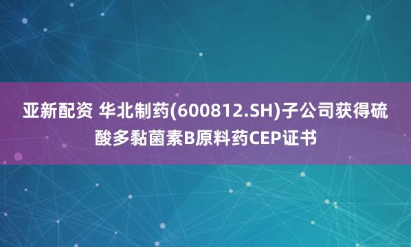 亚新配资 华北制药(600812.SH)子公司获得硫酸多黏菌素B原料药CEP证书