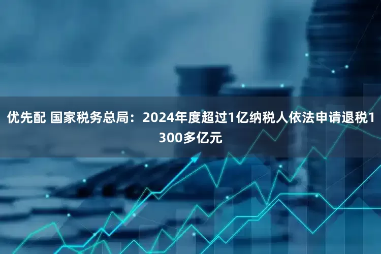 优先配 国家税务总局：2024年度超过1亿纳税人依法申请退税1300多亿元