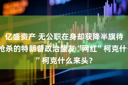 亿盛资产 无公职在身却获降半旗待遇，遭枪杀的特朗普政治盟友“网红”柯克什么来头？