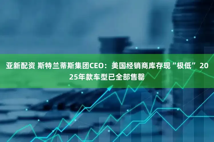 亚新配资 斯特兰蒂斯集团CEO：美国经销商库存现“极低” 2025年款车型已全部售罄