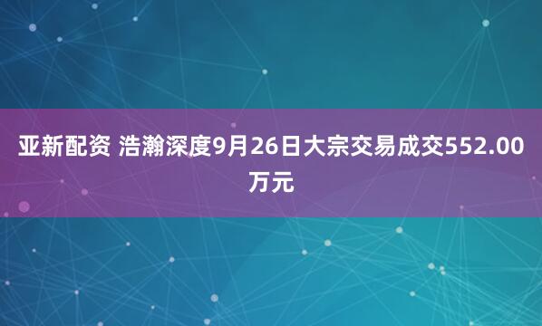 亚新配资 浩瀚深度9月26日大宗交易成交552.00万元