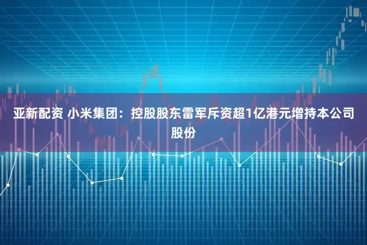 亚新配资 小米集团：控股股东雷军斥资超1亿港元增持本公司股份